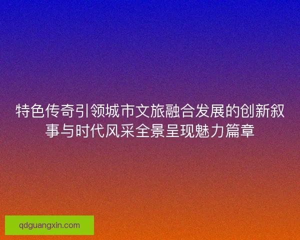 特色传奇引领城市文旅融合发展的创新叙事与时代风采全景呈现魅力篇章
