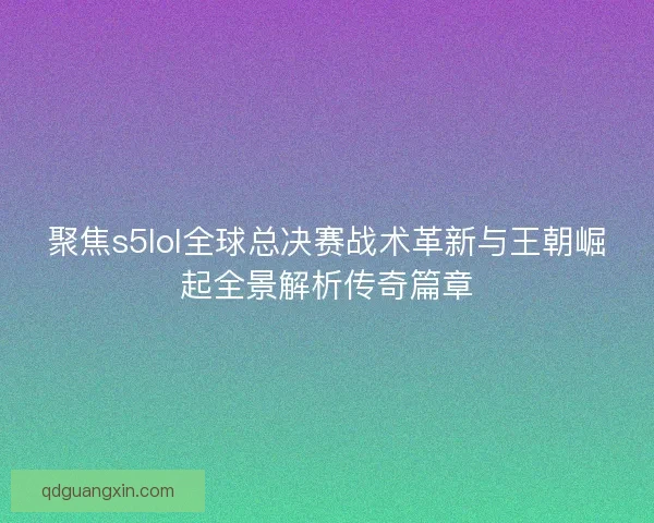 聚焦s5lol全球总决赛战术革新与王朝崛起全景解析传奇篇章