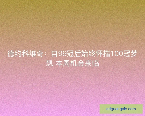 德约科维奇：自99冠后始终怀揣100冠梦想 本周机会来临