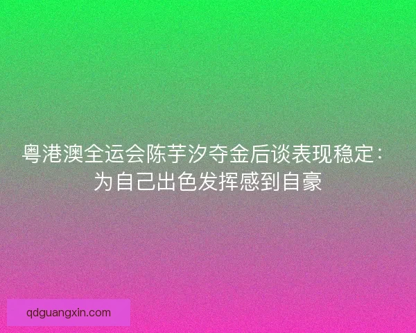 粤港澳全运会陈芋汐夺金后谈表现稳定：为自己出色发挥感到自豪