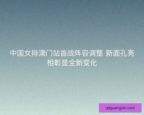中国女排澳门站首战阵容调整 新面孔亮相彰显全新变化