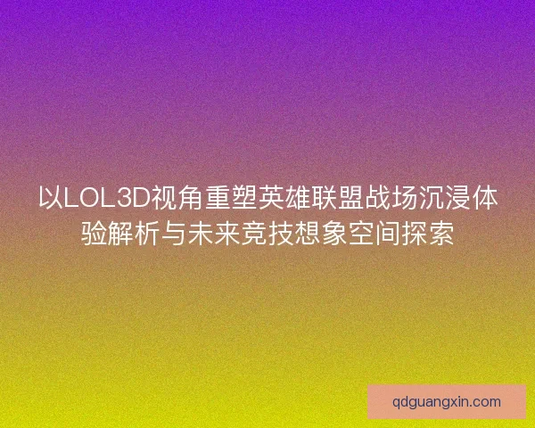 以LOL3D视角重塑英雄联盟战场沉浸体验解析与未来竞技想象空间探索