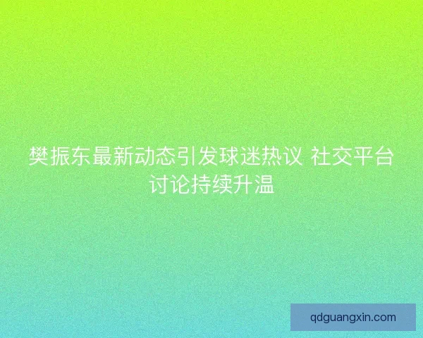 樊振东最新动态引发球迷热议 社交平台讨论持续升温