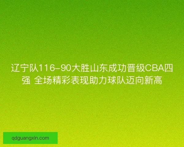 辽宁队116-90大胜山东成功晋级CBA四强 全场精彩表现助力球队迈向新高