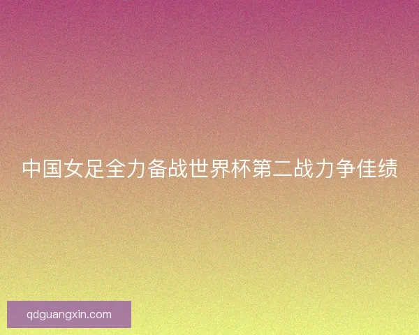 中国女足全力备战世界杯第二战力争佳绩