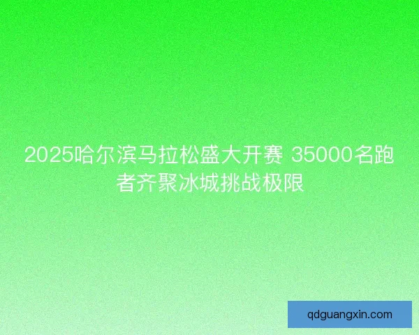 2025哈尔滨马拉松盛大开赛 35000名跑者齐聚冰城挑战极限 2025哈尔滨马拉松盛大开赛 35000名跑者齐聚冰城挑战极限