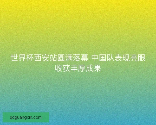 世界杯西安站圆满落幕 中国队表现亮眼收获丰厚成果