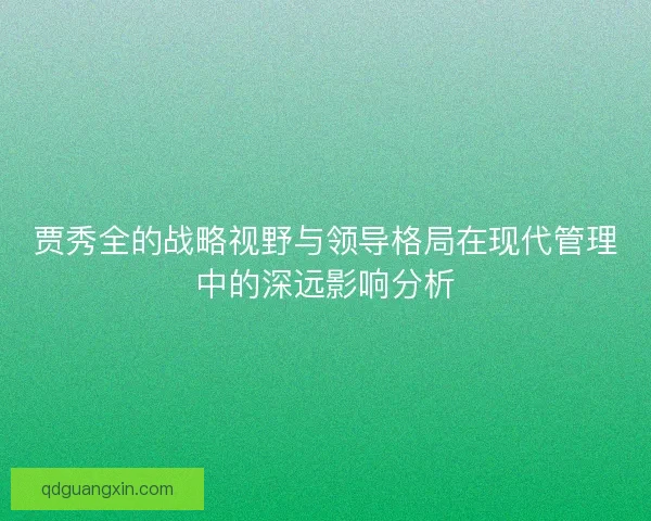 贾秀全的战略视野与领导格局在现代管理中的深远影响分析