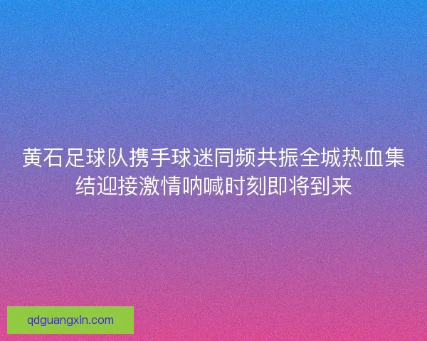 黄石足球队携手球迷同频共振全城热血集结迎接激情呐喊时刻即将到来