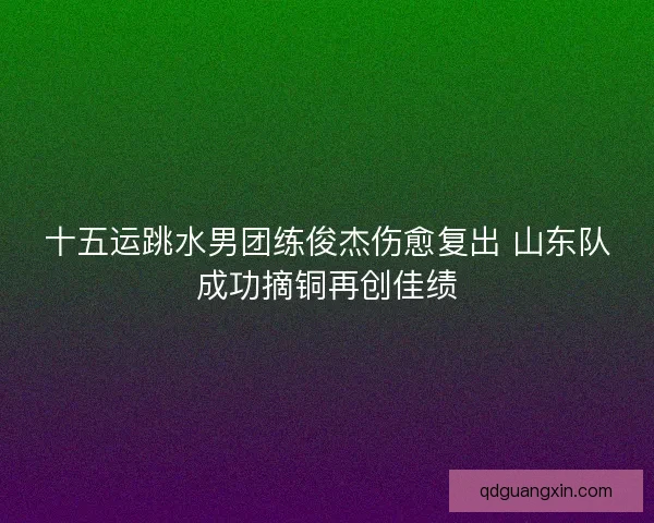 十五运跳水男团练俊杰伤愈复出 山东队成功摘铜再创佳绩