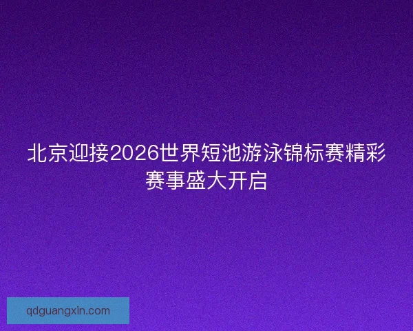 北京迎接2026世界短池游泳锦标赛精彩赛事盛大开启
