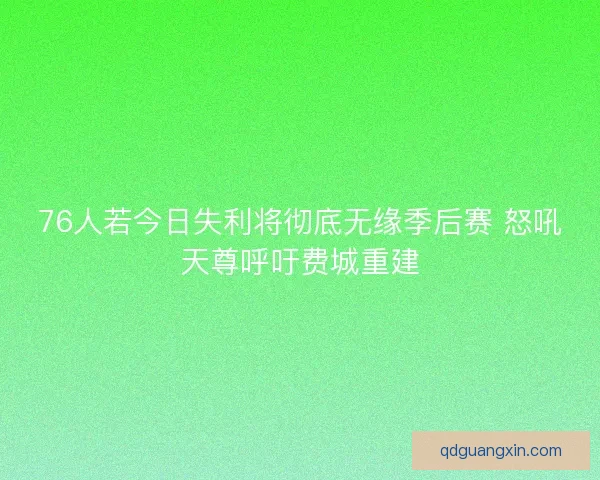 76人若今日失利将彻底无缘季后赛 怒吼天尊呼吁费城重建