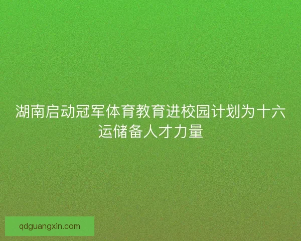 湖南启动冠军体育教育进校园计划为十六运储备人才力量 湖南启动冠军体育教育进校园计划为十六运储备人才力量