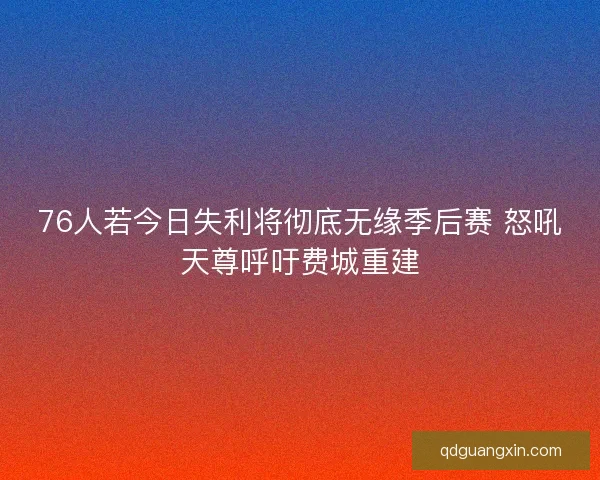 76人若今日失利将彻底无缘季后赛 怒吼天尊呼吁费城重建