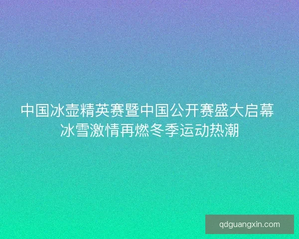 中国冰壶精英赛暨中国公开赛盛大启幕 冰雪激情再燃冬季运动热潮