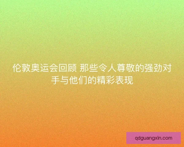 伦敦奥运会回顾 那些令人尊敬的强劲对手与他们的精彩表现